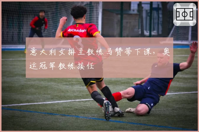 意大利女排主教练马赞蒂下课，奥运冠军教练接任