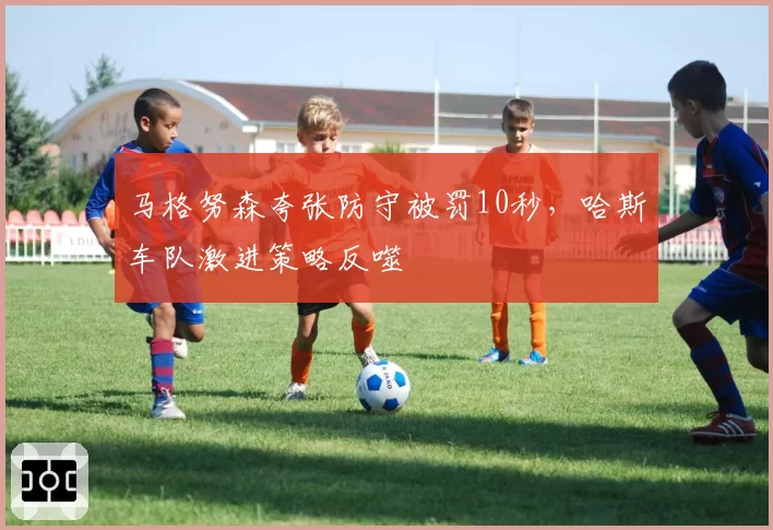 马格努森夸张防守被罚10秒，哈斯车队激进策略反噬