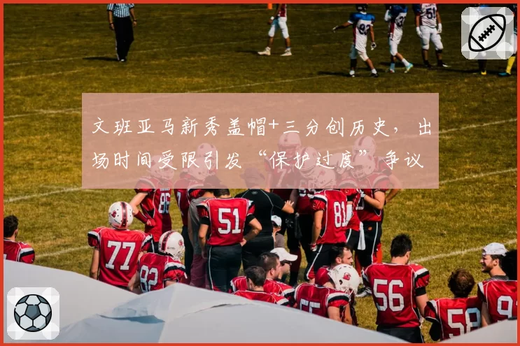 文班亚马新秀盖帽+三分创历史,出场时间受限引发“保护过度”争议