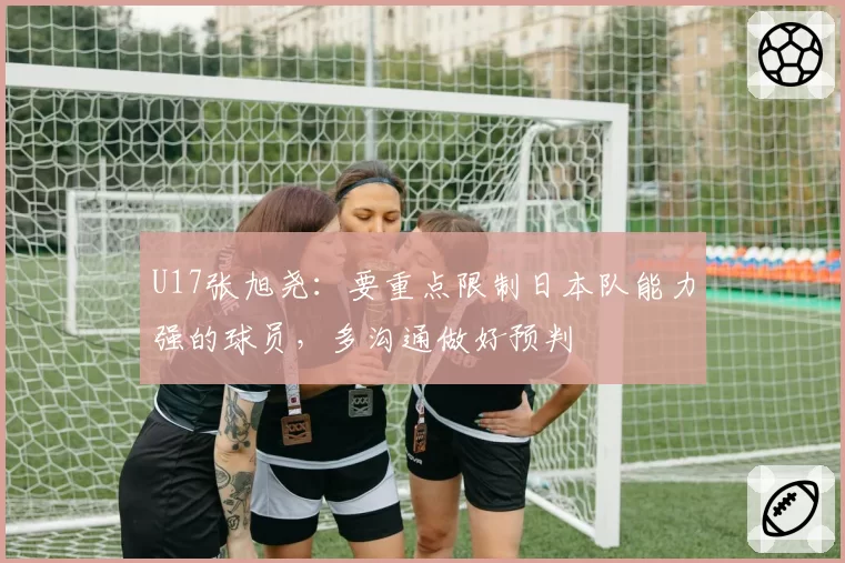 U17张旭尧：要重点限制日本队能力强的球员，多沟通做好预判