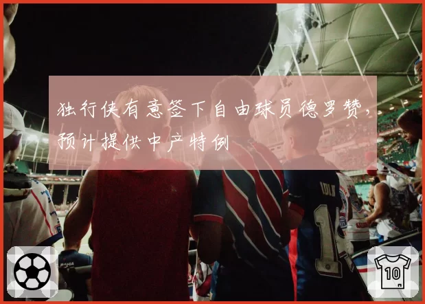 独行侠有意签下自由球员德罗赞,预计提供中产特例