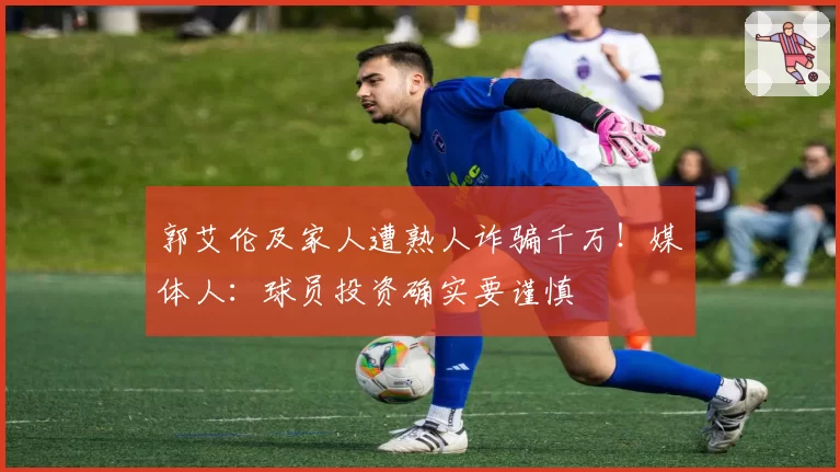 郭艾伦及家人遭熟人诈骗千万!媒体人:球员投资确实要谨慎