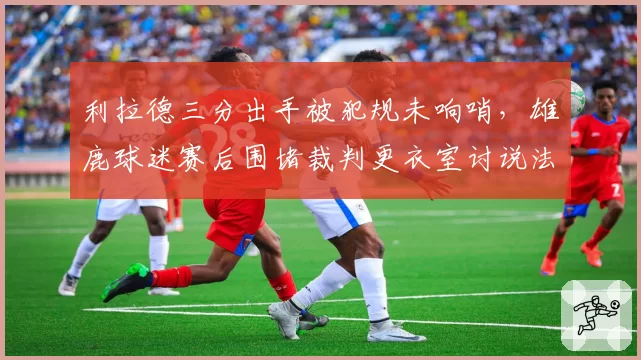 利拉德三分出手被犯规未响哨,雄鹿球迷赛后围堵裁判更衣室讨说法
