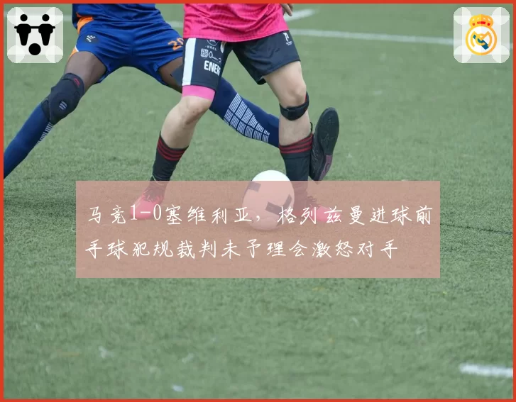 马竞1-0塞维利亚，格列兹曼进球前手球犯规裁判未予理会激怒对手