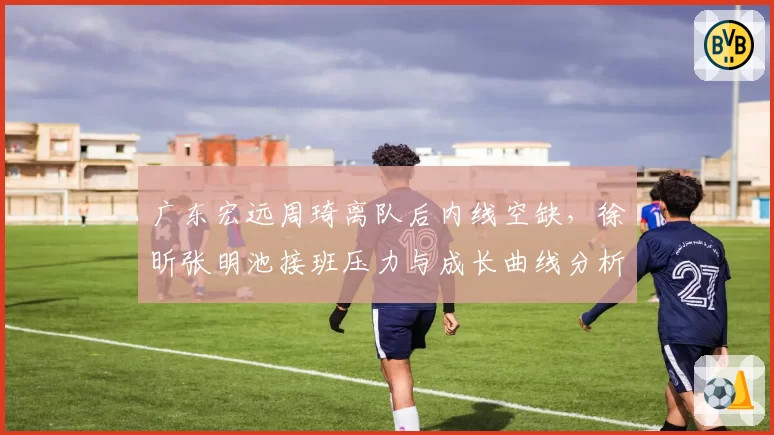广东宏远周琦离队后内线空缺，徐昕张明池接班压力与成长曲线分析