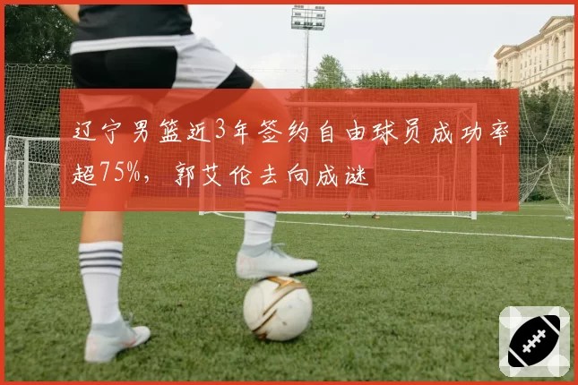 辽宁男篮近3年签约自由球员成功率超75%,郭艾伦去向成谜