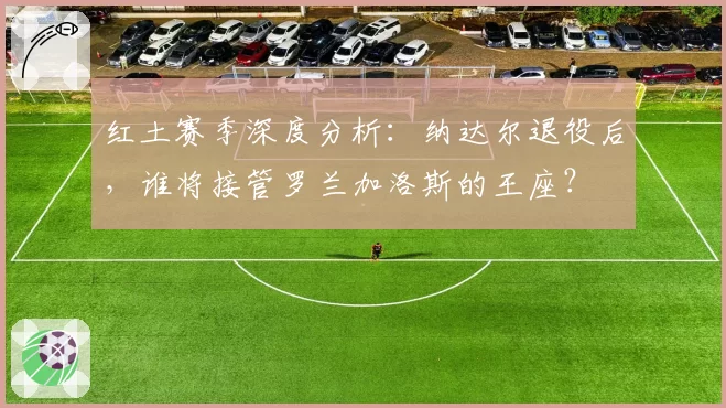 红土赛季深度分析：纳达尔退役后，谁将接管罗兰加洛斯的王座？