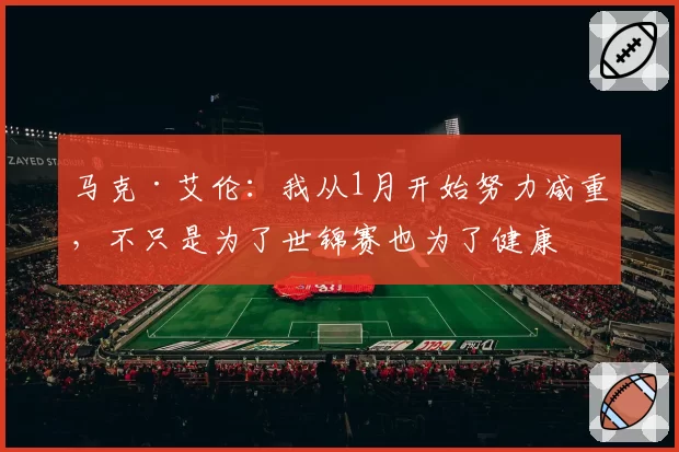 马克·艾伦：我从1月开始努力减重，不只是为了世锦赛也为了健康