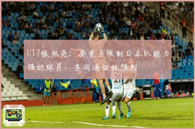 U17张旭尧：要重点限制日本队能力强的球员，多沟通做好预判