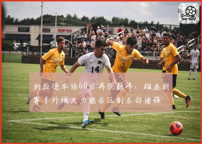 利拉德单场60分再现巅峰，雄鹿新赛季外线火力能否压制东部诸强