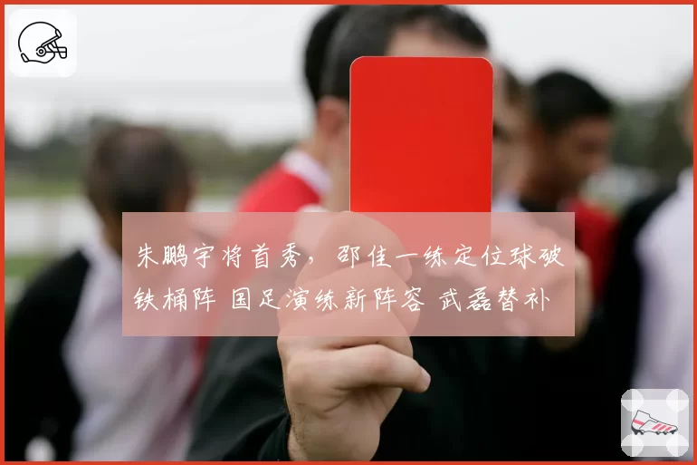 朱鹏宇将首秀，邵佳一练定位球破铁桶阵 国足演练新阵容 武磊替补