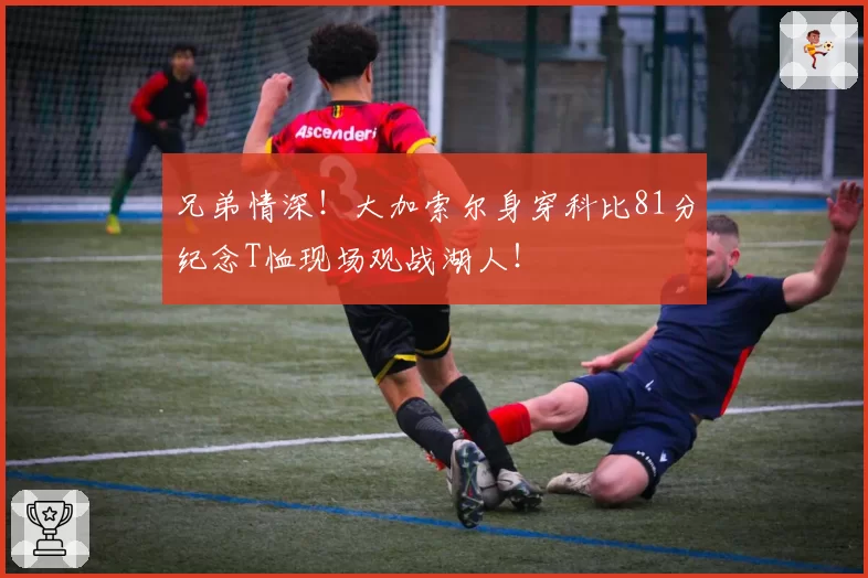 兄弟情深！大加索尔身穿科比81分纪念T恤现场观战湖人！