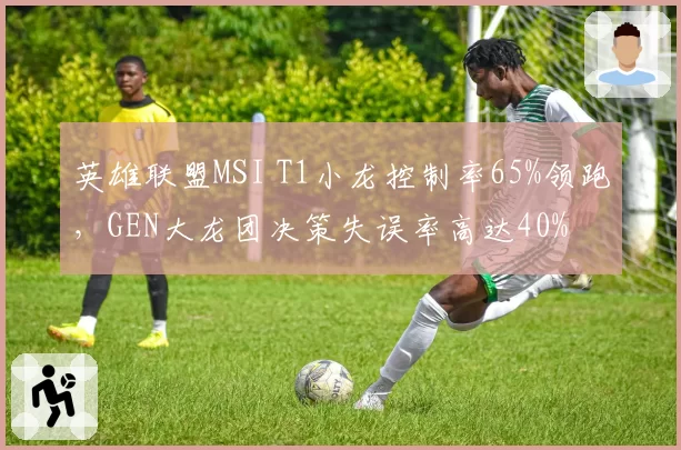 英雄联盟MSI T1小龙控制率65%领跑,GEN大龙团决策失误率高达40%
