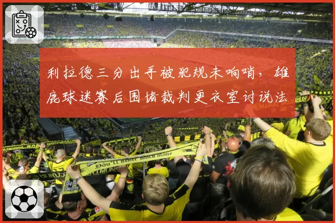 利拉德三分出手被犯规未响哨,雄鹿球迷赛后围堵裁判更衣室讨说法