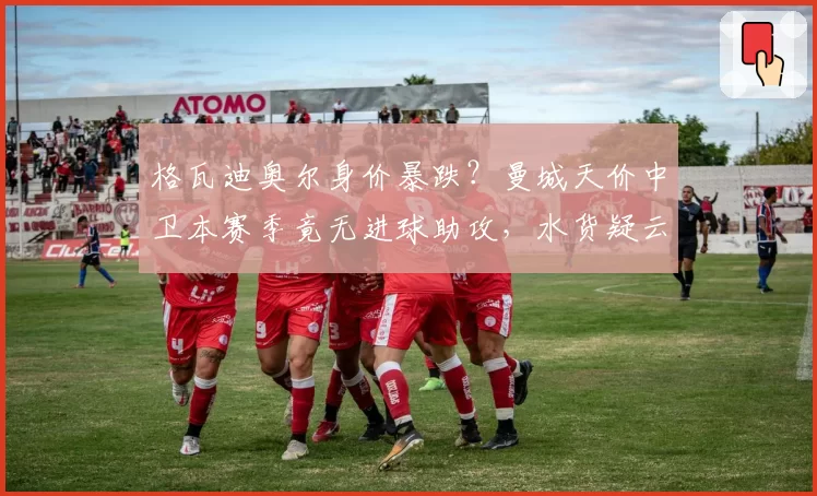 格瓦迪奥尔身价暴跌？曼城天价中卫本赛季竟无进球助攻，水货疑云浮现？