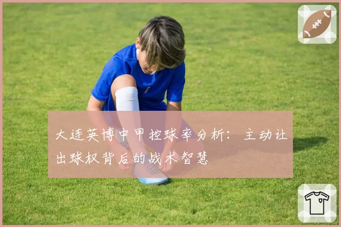 大连英博中甲控球率分析:主动让出球权背后的战术智慧