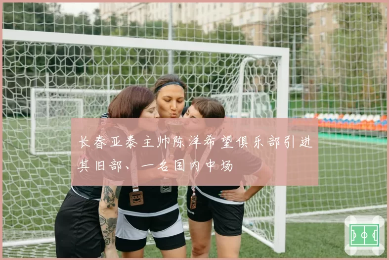 长春亚泰主帅陈洋希望俱乐部引进其旧部、一名国内中场
