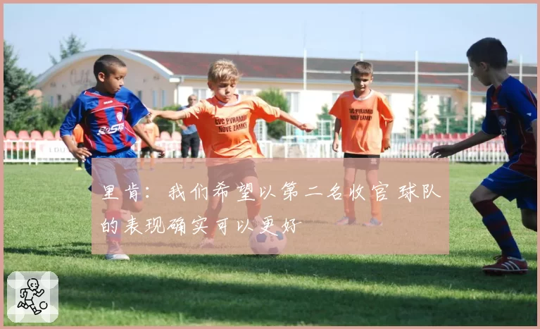 里肯:我们希望以第二名收官 球队的表现确实可以更好