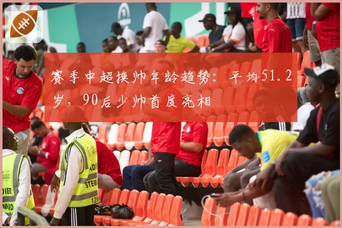 赛季中超换帅年龄趋势：平均51.2岁，90后少帅首度亮相