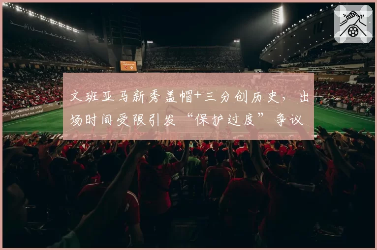 文班亚马新秀盖帽+三分创历史,出场时间受限引发“保护过度”争议