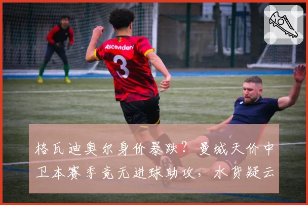 格瓦迪奥尔身价暴跌？曼城天价中卫本赛季竟无进球助攻，水货疑云浮现？