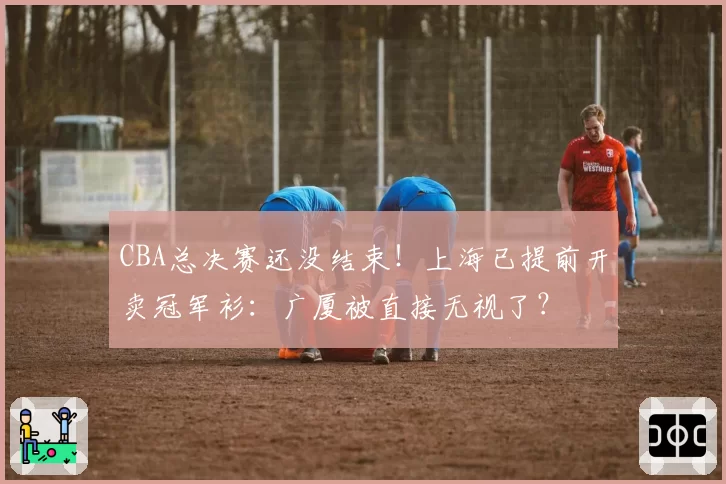 CBA总决赛还没结束！上海已提前开卖冠军衫：广厦被直接无视了？