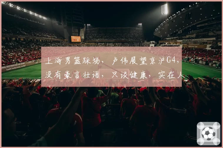 上海男篮踩场,卢伟展望京沪G4,没有豪言壮语,只谈健康,实在人