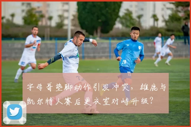 字母哥垫脚动作引发冲突，雄鹿与凯尔特人赛后更衣室对峙升级？