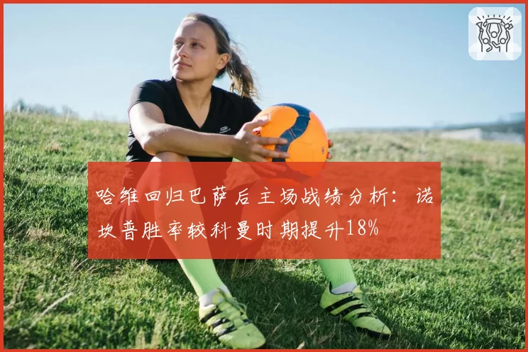 哈维回归巴萨后主场战绩分析：诺坎普胜率较科曼时期提升18%