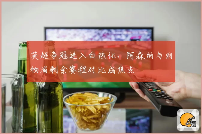 英超争冠进入白热化，阿森纳与利物浦剩余赛程对比成焦点