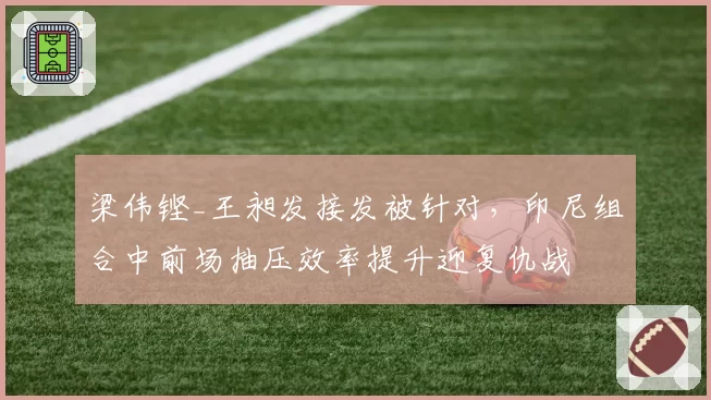 梁伟铿_王昶发接发被针对,印尼组合中前场抽压效率提升迎复仇战
