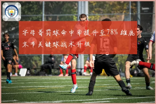 字母哥罚球命中率提升至78% 雄鹿末节关键球战术升级