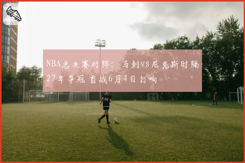 NBA总决赛对阵：马刺vs尼克斯时隔27年争冠 首战6月4日打响