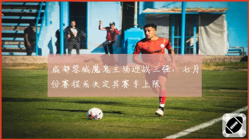 成都蓉城魔鬼主场迎战三强，七月份赛程或决定其赛季上限