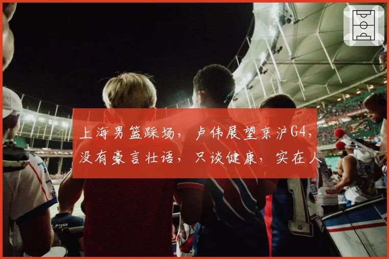 上海男篮踩场,卢伟展望京沪G4,没有豪言壮语,只谈健康,实在人