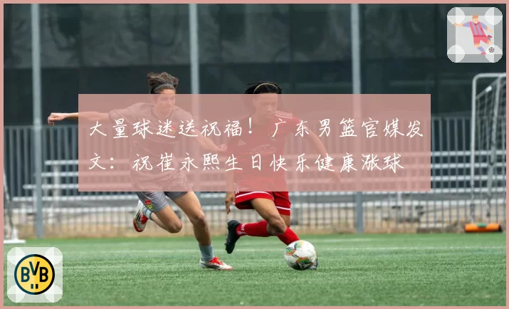 大量球迷送祝福！广东男篮官媒发文：祝崔永熙生日快乐健康涨球