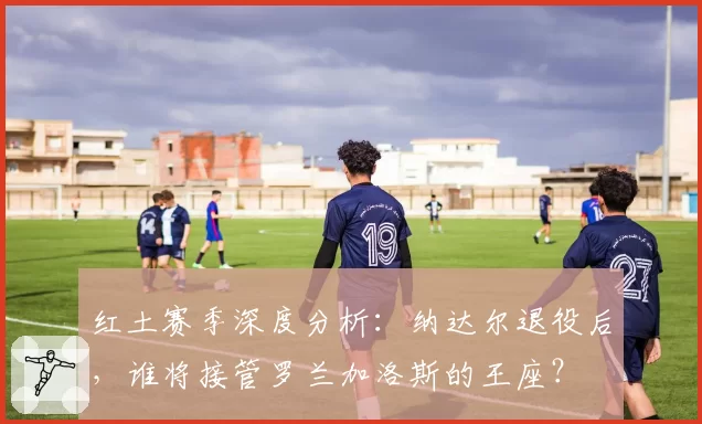 红土赛季深度分析：纳达尔退役后，谁将接管罗兰加洛斯的王座？