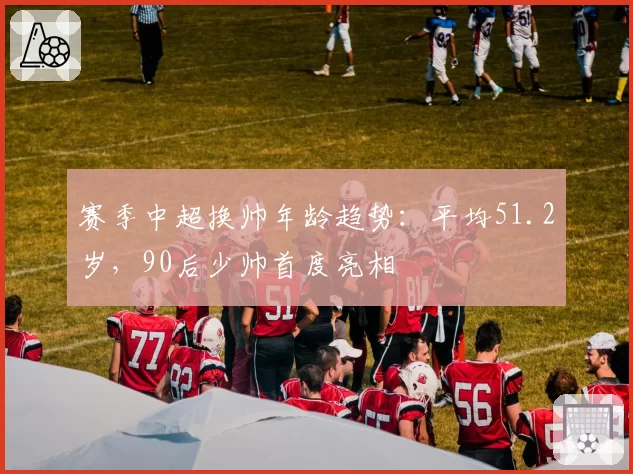 赛季中超换帅年龄趋势：平均51.2岁，90后少帅首度亮相