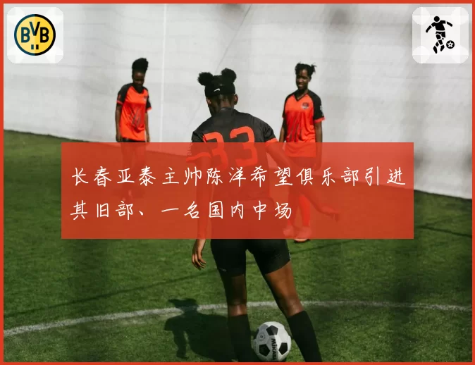 长春亚泰主帅陈洋希望俱乐部引进其旧部、一名国内中场