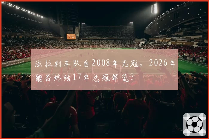 法拉利车队自2008年无冠,2026年能否终结17年总冠军荒?