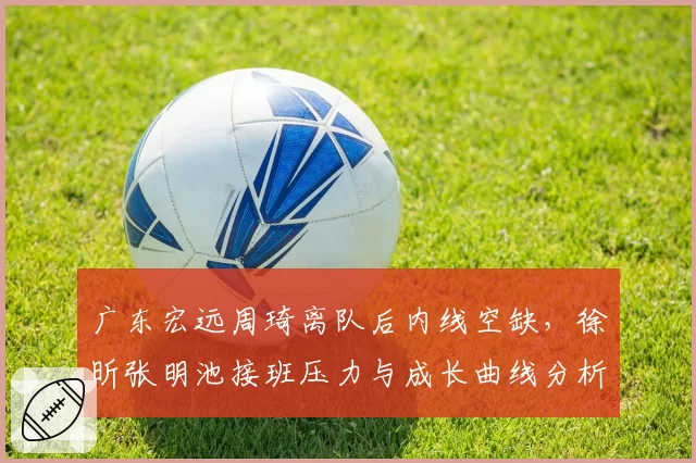 广东宏远周琦离队后内线空缺，徐昕张明池接班压力与成长曲线分析