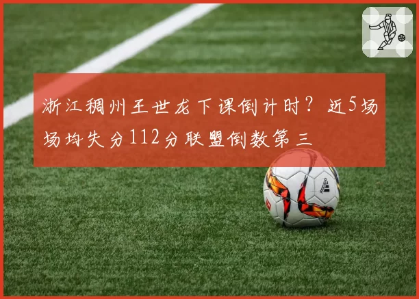 浙江稠州王世龙下课倒计时？近5场场均失分112分联盟倒数第三