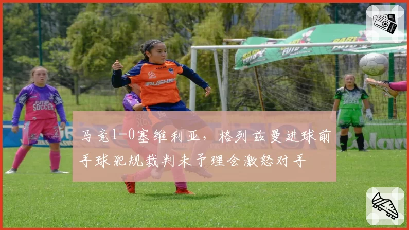 马竞1-0塞维利亚，格列兹曼进球前手球犯规裁判未予理会激怒对手