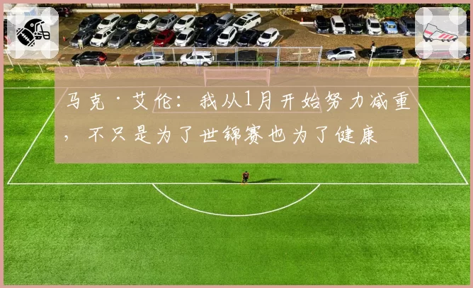 马克·艾伦：我从1月开始努力减重，不只是为了世锦赛也为了健康