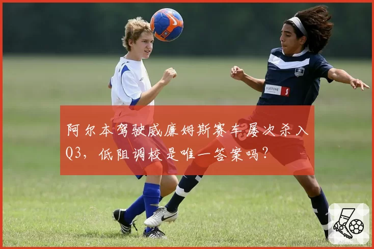 阿尔本驾驶威廉姆斯赛车屡次杀入Q3,低阻调校是唯一答案吗?