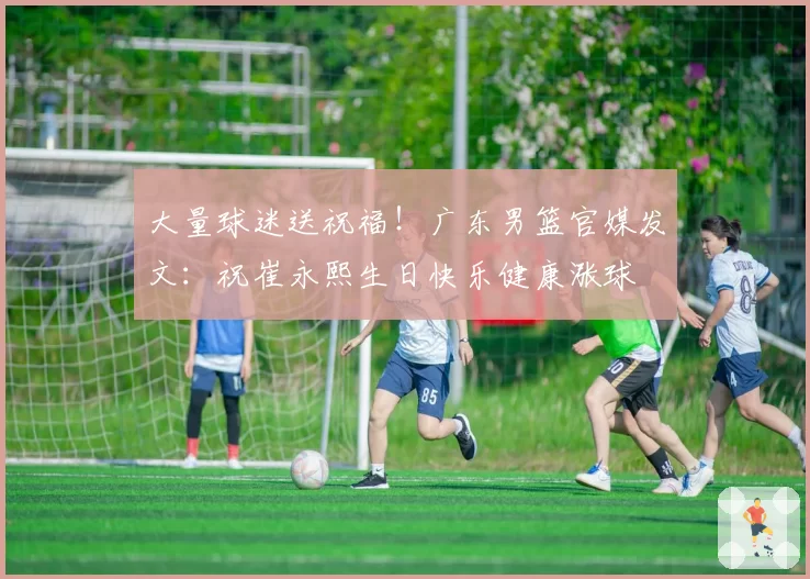 大量球迷送祝福！广东男篮官媒发文：祝崔永熙生日快乐健康涨球