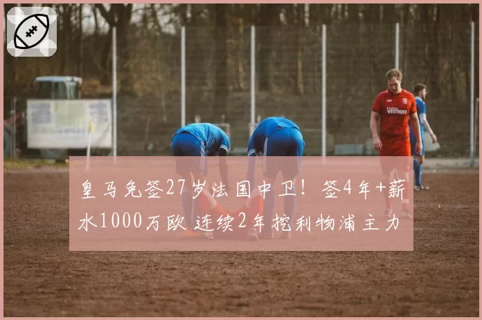 皇马免签27岁法国中卫！签4年+薪水1000万欧 连续2年挖利物浦主力
