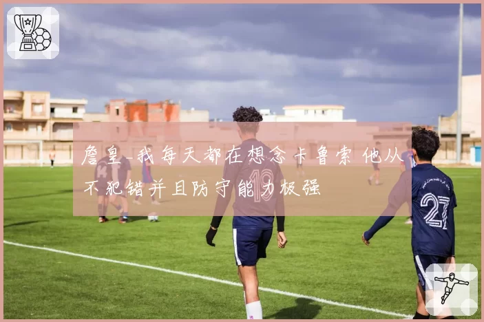 詹皇_我每天都在想念卡鲁索 他从不犯错并且防守能力极强