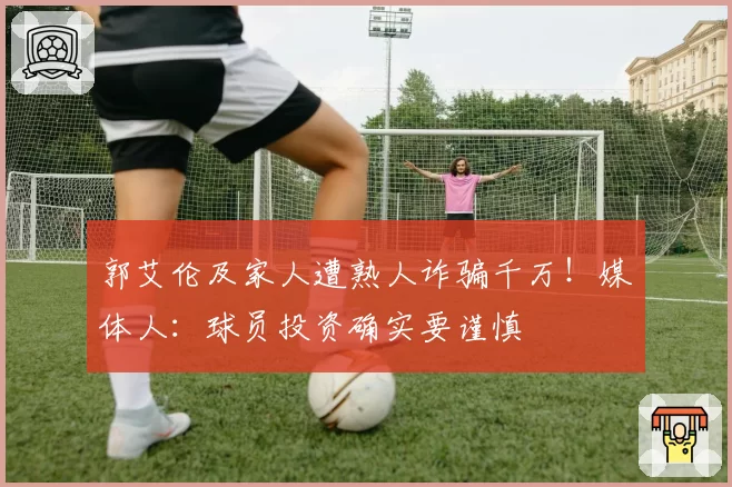 郭艾伦及家人遭熟人诈骗千万!媒体人:球员投资确实要谨慎