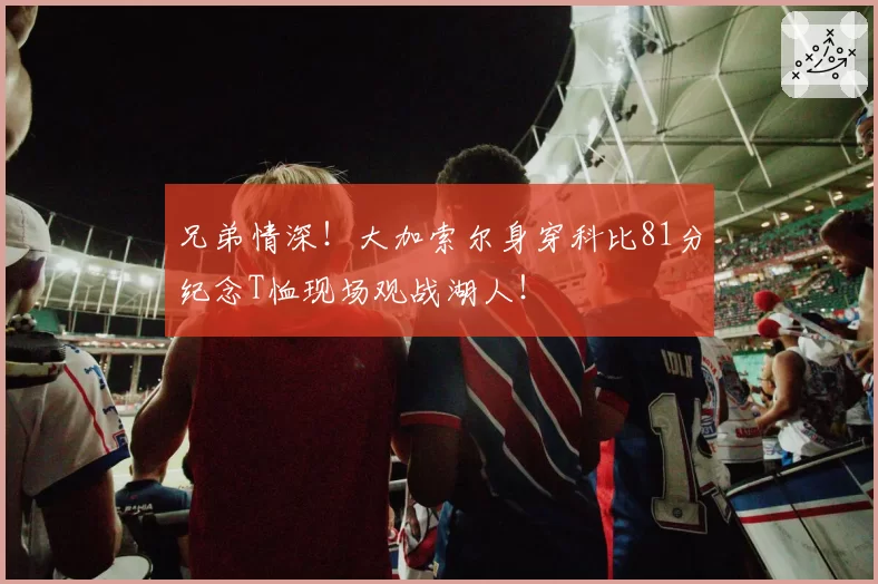 兄弟情深！大加索尔身穿科比81分纪念T恤现场观战湖人！